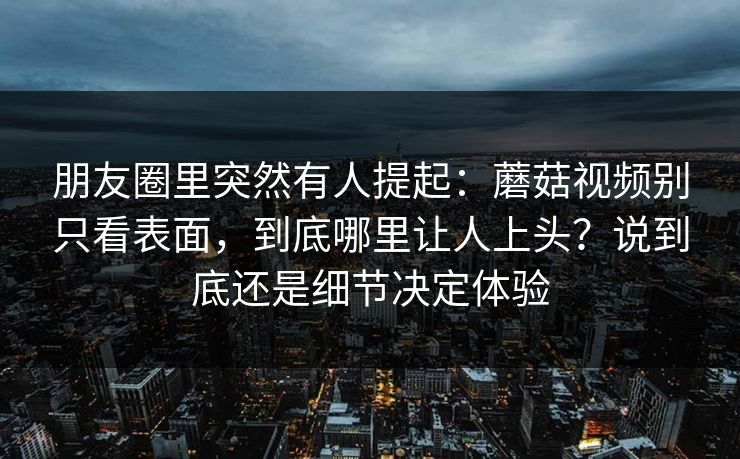 朋友圈里突然有人提起：蘑菇视频别只看表面，到底哪里让人上头？说到底还是细节决定体验