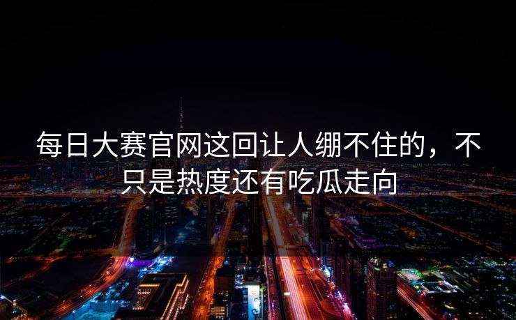 每日大赛官网这回让人绷不住的，不只是热度还有吃瓜走向
