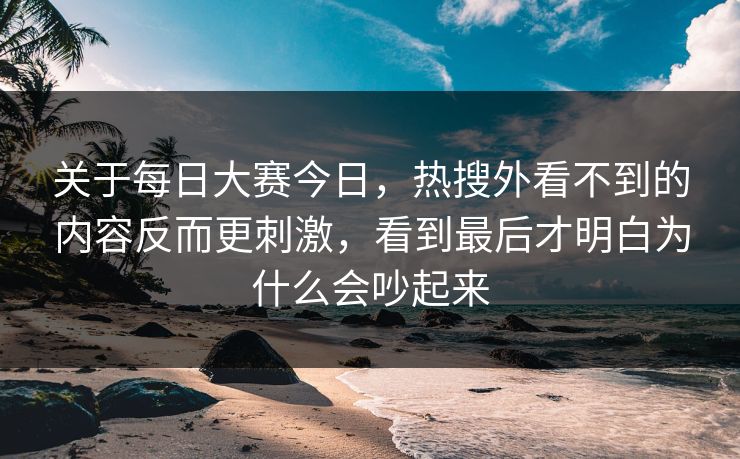 关于每日大赛今日，热搜外看不到的内容反而更刺激，看到最后才明白为什么会吵起来